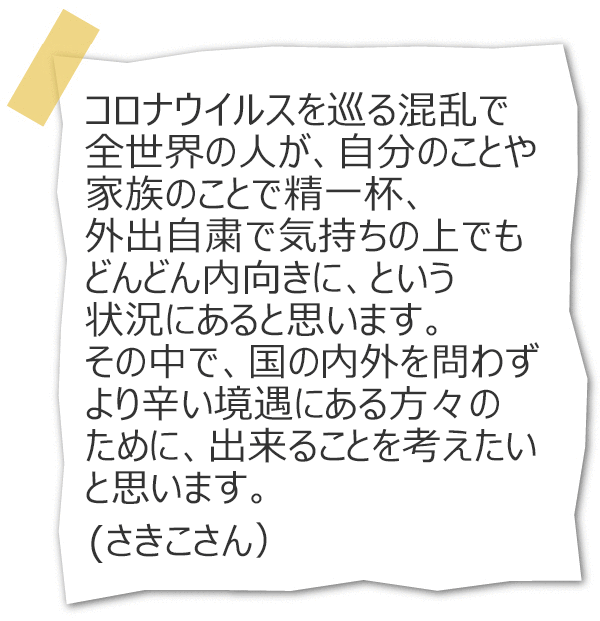 コロナウイルスを巡る混乱で全世界の人が、自分のことや家族のことで精一杯、外出自粛で気持ちの上でもどんどん内向きに、という状況にあると思います。その中で、国の内外を問わずより辛い境遇にある方々のために、出来ることを考えたいと思います。(さきこさん)