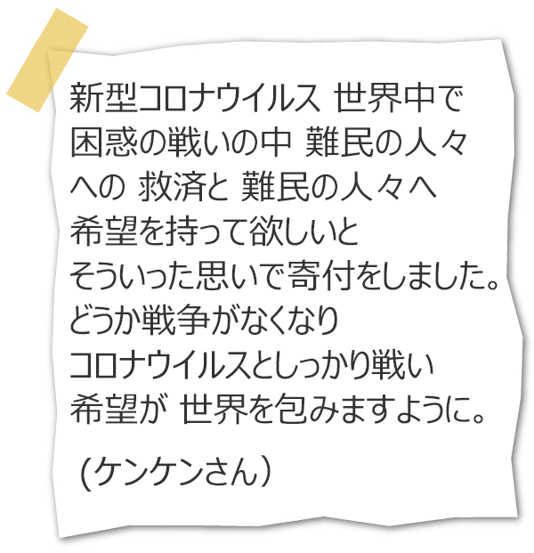 新型コロナウイルス 世界中で 困惑の戦いの中 難民の人々への 救済と 難民の人々へ希望を持って欲しいと そういった思いで寄付をしました。どうか戦争がなくなり コロナウイルスとしっかり戦い 希望が 世界を包みますように。(ケンケンさん)