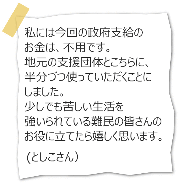 私には今回の政府支給のお金は、不用です。地元の支援団体とこちらに、半分づつ使っていただくことにしました。少しでも苦しい生活を強いられている難民の皆さんのお役に立てたら嬉しく思います。(としこさん)